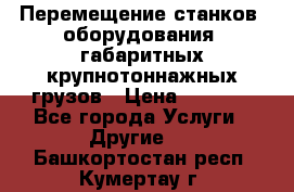 Перемещение станков, оборудования, габаритных крупнотоннажных грузов › Цена ­ 7 000 - Все города Услуги » Другие   . Башкортостан респ.,Кумертау г.